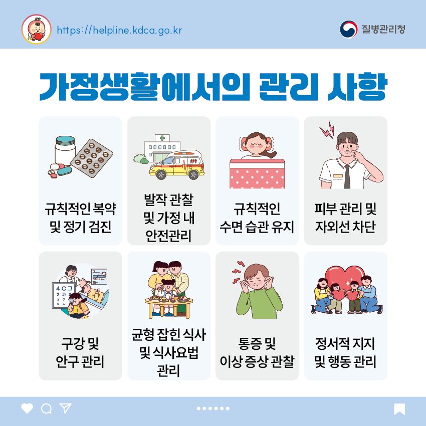 가정생활에서의 관리 사항 - 규칙적인 복약 및 정기 검진 - 발작 관찰 및 가정 내 안전관리 - 규칙적인 수면 습관 유지 - 피부 관리 및 자외선 차단 - 구강 및 안구 관리 - 균형 잡힌 식사 및 식사요법 관리 - 통증 및 이상 증상 관찰 - 정서적 지지 및 행동 관리